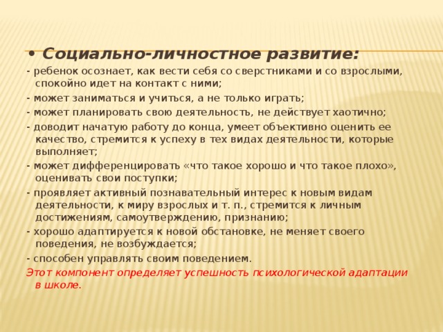 • Социально-личностное развитие: - ребенок осознает, как вести себя со сверстниками и со взрослыми, спокойно идет на контакт с ними; - может заниматься и учиться, а не только играть; - может планировать свою деятельность, не действует хаотично; - доводит начатую работу до конца, умеет объективно оценить ее качество, стремится к успеху в тех видах деятельности, которые выполняет; - может дифференцировать «что такое хорошо и что такое плохо», оценивать свои поступки; - проявляет активный познавательный интерес к новым видам деятельности, к миру взрослых и т. п., стремится к личным достижениям, самоутверждению, признанию; - хорошо адаптируется к новой обстановке, не меняет своего поведения, не возбуждается; - способен управлять своим поведением. Этот компонент определяет успешность психологической адаптации в школе. 