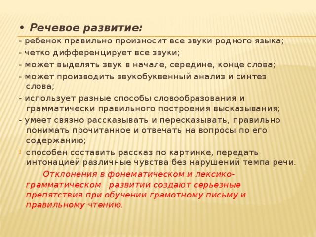 • Речевое развитие: - ребенок правильно произносит все звуки родного языка; - четко дифференцирует все звуки; - может выделять звук в начале, середине, конце слова; - может производить звукобуквенный анализ и синтез слова; - использует разные способы словообразования и грамматически правильного построения высказывания; - умеет связно рассказывать и пересказывать, правильно понимать прочитанное и отвечать на вопросы по его содержанию; способен составить рассказ по картинке, передать интонацией различные чувства без нарушений темпа речи.  Отклонения в фонематическом и лексико-грамматическом развитии создают серьезные препятствия при обучении грамотному письму и правильному чтению. 