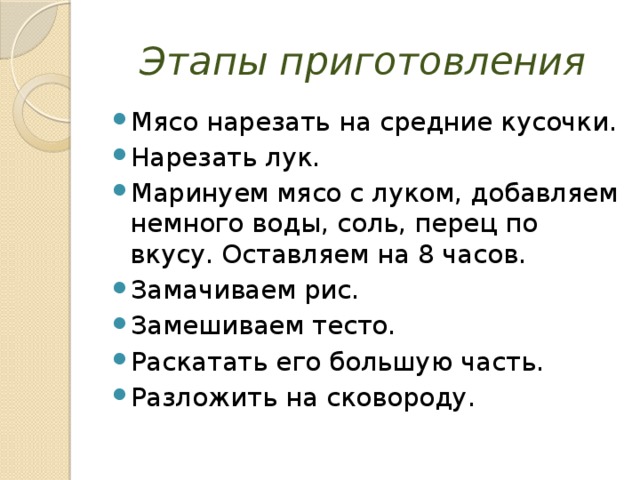 Этапы приготовления Мясо нарезать на средние кусочки. Нарезать лук. Маринуем мясо с луком, добавляем немного воды, соль, перец по вкусу. Оставляем на 8 часов. Замачиваем рис. Замешиваем тесто. Раскатать его большую часть. Разложить на сковороду. 