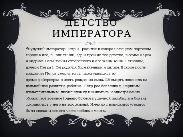 Детство Императора Будущий император Пётр III родился в северо-немецком портовом городе Киле, в Голштинии, где и прожил всё детство, в семье Карла Фридриха Гольштейн-Готторпского и его жены Анны Петровны, дочери Петра I. Он родился болезненным и хилым. Вскоре после рождения Петра умерла мать, простудившись во время фейерверка в честь рождения сына. Её смерть повлияла на дальнейшее развитие ребёнка. Пётр рос боязливым, нервным, впечатлительным, любил музыку и живопись и одновременно обожал всё военное (однако боялся пушечной пальбы; эта боязнь сохранилась у него на всю жизнь). Именно с воинскими утехами были связаны все его честолюбивые мечты. 