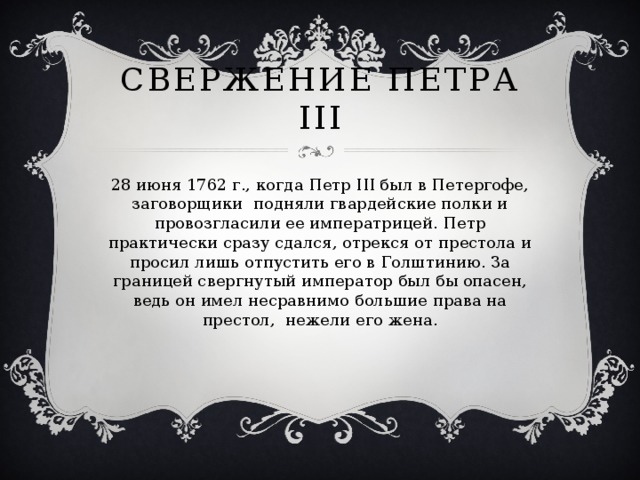 Свержение Петра III 28 июня 1762 г., когда Петр III был в Петергофе, заговорщики подняли гвардейские полки и провозгласили ее императрицей. Петр практически сразу сдался, отрекся от престола и просил лишь отпустить его в Голштинию. За границей свергнутый император был бы опасен, ведь он имел несравнимо большие права на престол, нежели его жена. 