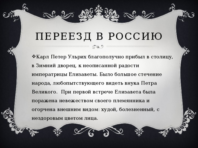 Переезд в россию Карл Петер Ульрих благополучно прибыл в столицу, в Зимний дворец, к неописанной радости императрицы Елизаветы. Было большое стечение народа, любопытствующего видеть внука Петра Великого.  При первой встрече Елизавета была поражена невежеством своего племянника и огорчена внешним видом: худой, болезненный, с нездоровым цветом лица. 