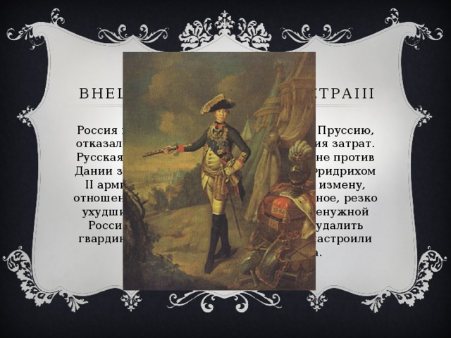 Внешняя политика ПетраIII Россия вернула Фридриху II Восточную Пруссию, отказалась от контрибуции и возмещения затрат. Русская армия начала подготовку к войне против Дании за интересы Голштинии. Мир с Фридрихом II армия и дворянство восприняли как измену, отношение к царю, без того неприязненное, резко ухудшилось. Подготовка совершенно ненужной России войны с Данией и намерение удалить гвардию из Петербурга окончательно настроили офицерство против императора. 