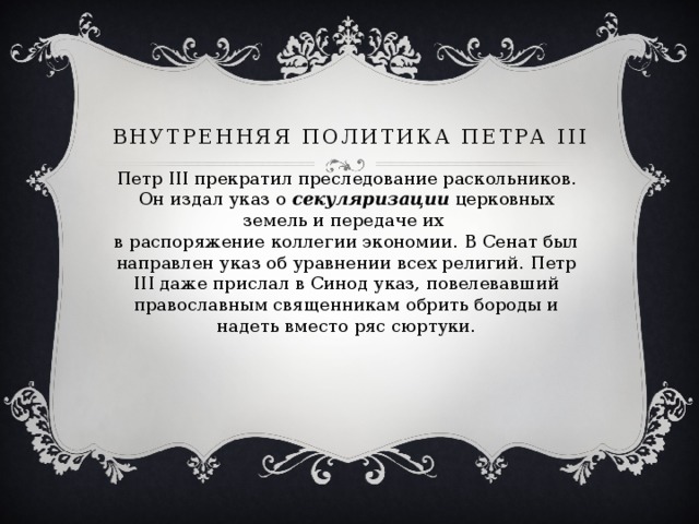Внутренняя политика Петра III Петр III прекратил преследование раскольников. Он издал указ о секуляризации церковных земель и передаче их  в распоряжение коллегии экономии. В Сенат был направлен указ об уравнении всех религий. Петр III даже прислал в Синод указ, повелевавший православным священникам обрить бороды и надеть вместо ряс сюртуки. 