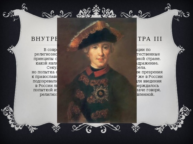 Внутренняя политика Петра III В современном обществе отказ от дискриминации по религиозному признаку, равноправие религий – естественные принципы существования. Но в XVIII в. В православной стране, какой являлась Россия, они вызывали крайнее раздражение. Секуляризация церковных земель давно назрела,  но попытка ее проведения Петром III, не скрывавшим презрения к православию, также вызвала недовольство. К тому же в России подозревали, что император просто готовит почву для введения в России лютеранства. Это подозрение лишь подтверждалось попыткой изменить внешний облик духовенства. Иначе говоря, религиозная политика Петра III была неподготовленной, бестактной и потому опасной. 