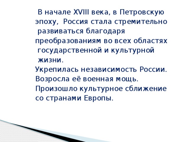  В начале XVIII века, в Петровскую эпоху, Россия стала стремительно  развиваться благодаря преобразованиям во всех областях  государственной и культурной  жизни. Укрепилась независимость России. Возросла её военная мощь. Произошло культурное сближение со странами Европы. 