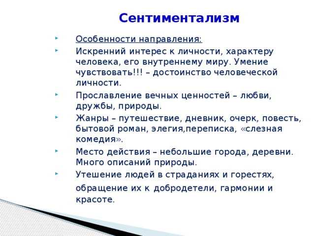 Сентиментализм Особенности направления: Искренний интерес к личности, характеру человека, его внутреннему миру. Умение чувствовать!!! – достоинство человеческой личности. Прославление вечных ценностей – любви, дружбы, природы. Жанры – путешествие, дневник, очерк, повесть, бытовой роман, элегия,переписка, «слезная комедия». Место действия – небольшие города, деревни. Много описаний природы. Утешение людей в страданиях и горестях, обращение их к  добродетели, гармонии и красоте.  