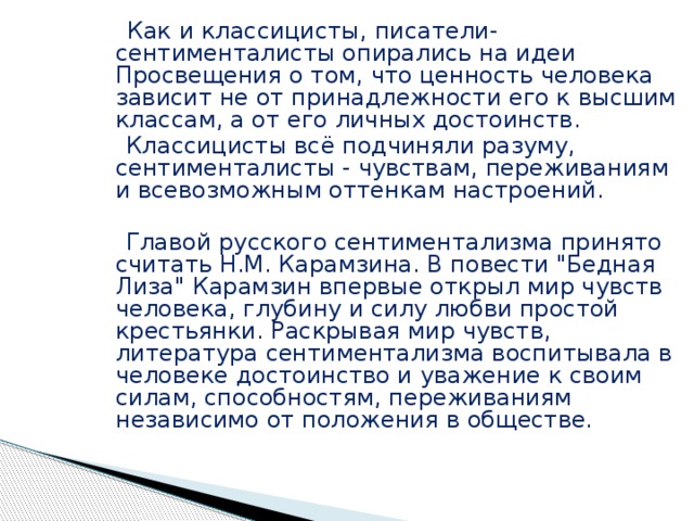  Как и классицисты, писатели-сентименталисты опирались на идеи Просвещения о том, что ценность человека зависит не от принадлежности его к высшим классам, а от его личных достоинств.  Классицисты всё подчиняли разуму, сентименталисты - чувствам, переживаниям и всевозможным оттенкам настроений.  Главой русского сентиментализма принято считать Н.М. Карамзина. В повести 