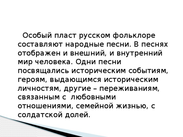  Особый пласт русском фольклоре составляют народные песни. В песнях отображен и внешний, и внутренний мир человека. Одни песни посвящались историческим событиям, героям, выдающимся историческим личностям, другие – переживаниям, связанным с любовными отношениями, семейной жизнью, с солдатской долей. 