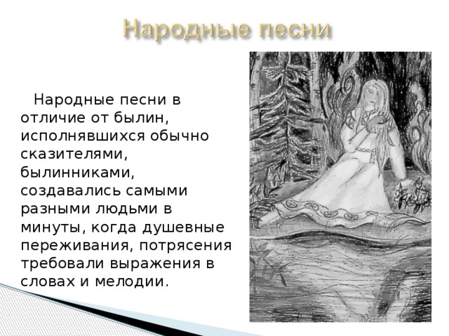  Народные песни в отличие от былин, исполнявшихся обычно сказителями, былинниками, создавались самыми разными людьми в минуты, когда душевные переживания, потрясения требовали выражения в словах и мелодии. 