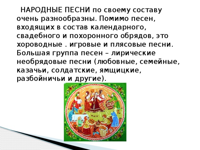  НАРОДНЫЕ ПЕСНИ по своему составу очень разнообразны. Помимо песен, входящих в состав календарного, свадебного и похоронного обрядов, это хороводные . игровые и плясовые песни. Большая группа песен – лирические необрядовые песни (любовные, семейные, казачьи, солдатские, ямщицкие, разбойничьи и другие). 