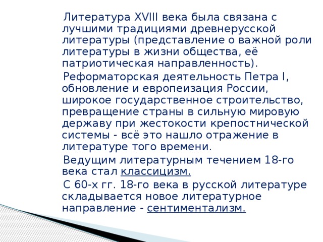  Литература XVIII века была связана с лучшими традициями древнерусской литературы (представление о важной роли литературы в жизни общества, её патриотическая направленность).  Реформаторская деятельность Петра I, обновление и европеизация России, широкое государственное строительство, превращение страны в сильную мировую державу при жестокости крепостнической системы - всё это нашло отражение в литературе того времени.  Ведущим литературным течением 18-го века стал классицизм.  С 60-х гг. 18-го века в русской литературе складывается новое литературное направление - сентиментализм.  