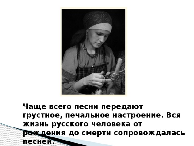 Чаще всего песни передают грустное, печальное настроение. Вся жизнь русского человека от рождения до смерти сопровождалась песней. 