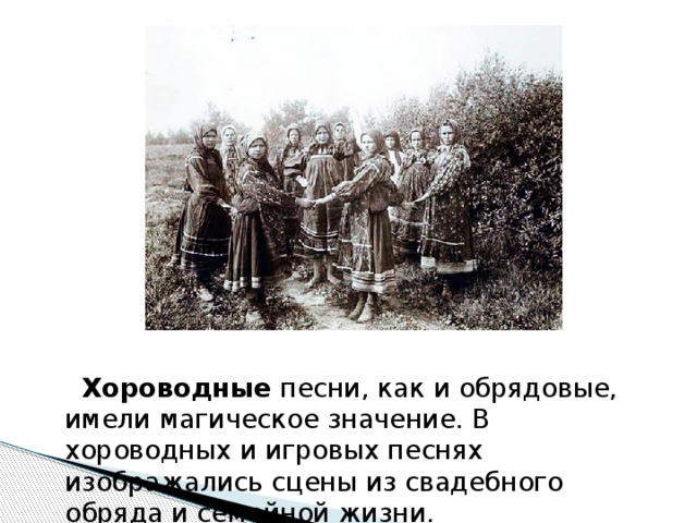  Хороводные песни, как и обрядовые, имели магическое значение. В хороводных и игровых песнях изображались сцены из свадебного обряда и семейной жизни. 