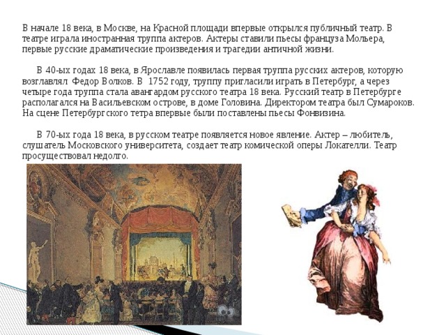 В начале 18 века, в Москве, на Красной площади впервые открылся публичный театр. В театре играла иностранная труппа актеров. Актеры ставили пьесы француза Мольера, первые русские драматические произведения и трагедии античной жизни.  В 40-ых годах 18 века, в Ярославле появилась первая труппа русских актеров, которую возглавлял Федор Волков. В 1752 году, труппу пригласили играть в Петербург, а через четыре года труппа стала авангардом русского театра 18 века. Русский театр в Петербурге располагался на Васильевском острове, в доме Головина. Директором театра был Сумароков. На сцене Петербургского тетра впервые были поставлены пьесы Фонвизина.  В 70-ых года 18 века, в русском театре появляется новое явление. Актер – любитель, слушатель Московского университета, создает театр комической оперы Локателли. Театр просуществовал недолго.  