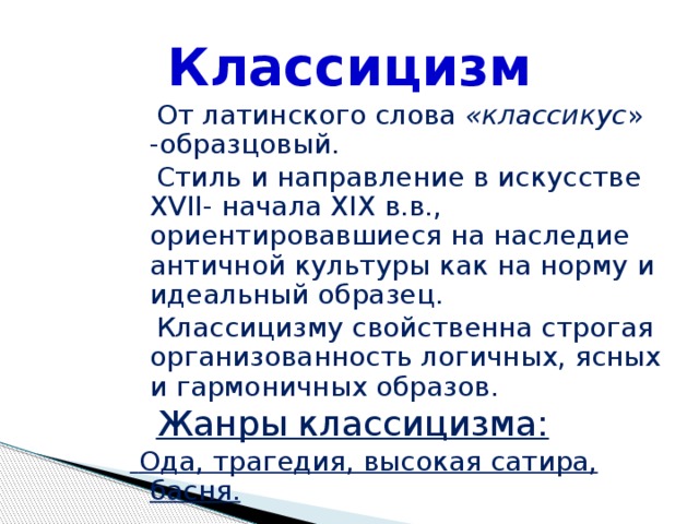 Классицизм  От латинского слова «классикус » -образцовый.  Стиль и направление в искусстве XVII- начала XIX в.в., ориентировавшиеся на наследие античной культуры как на норму и идеальный образец.  Классицизму свойственна строгая организованность логичных, ясных и гармоничных образов.  Жанры классицизма:  Ода, трагедия, высокая сатира, басня. 