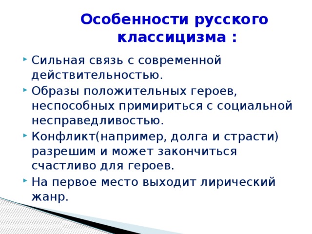 Особенности русского классицизма : Сильная связь с современной действительностью. Образы положительных героев, неспособных примириться с социальной несправедливостью. Конфликт(например, долга и страсти) разрешим и может закончиться счастливо для героев. На первое место выходит лирический жанр. 