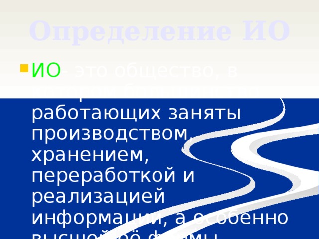 Определение ИО ИО - это общество, в котором большинство работающих заняты производством, хранением, переработкой и реализацией информации, а особенно высшей её формы (знаний) . 