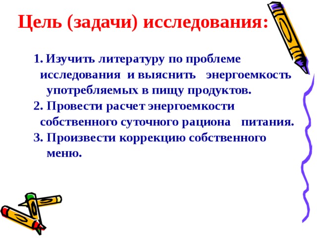Цель (задачи) исследования:    1.  Изучить литературу по проблеме    исследования  и выяснить энергоемкость   употребляемых в пищу продуктов.  2. Провести расчет энергоемкости  собственного суточного рациона питания.  3. Произвести коррекцию собственного  меню. 