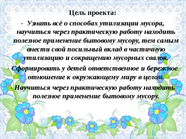 Цель проекта: - Узнать всё о способах утилизации мусора, научиться через практическую работу находить полезное применение бытовому мусору, тем самым внести свой посильный вклад в частичную утилизацию и сокращению мусорных свалок. - Сформировать у детей ответственное и бережное отношение к окружающему миру в целом. - Научиться через практическую работу находить полезное применение бытовому мусору. 