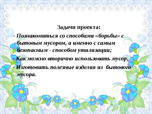 Задачи проекта:  - Познакомиться со способами «борьбы» с бытовым мусором, а именно с самым безопасным - способом утилизации;  - Как можно вторично использовать мусор;  - Изготовить полезные изделия из бытового мусора.  