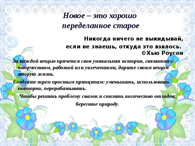 Новое – это хорошо   переделанное старое    Никогда ничего не выкидывай,  если не знаешь, откуда это взялось.  ©Хью Роусон  За каждой вещью прячется своя уникальная история, связанная с творчеством, работой или увлечениями, дарите своим вещам вторую жизнь.  Следуйте трем простым принципам: уменьшать, использовать повторно, перерабатывать. Чтобы решить проблему свалок и снизить количество отходов, берегите природу. 