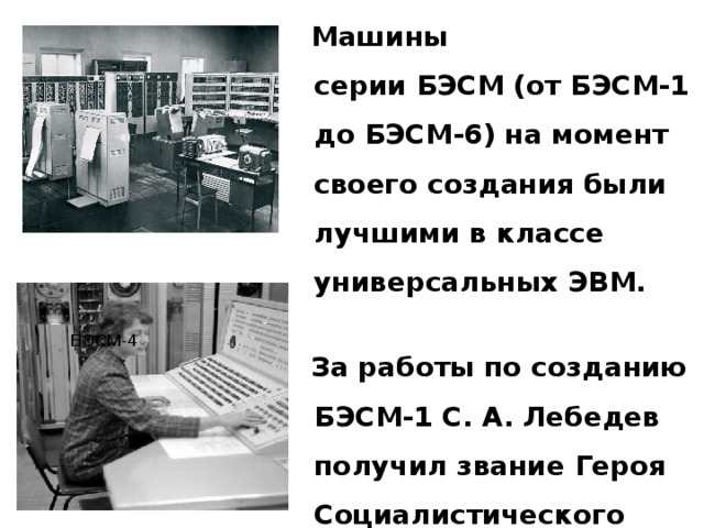  Машины серии БЭСМ (от БЭСМ-1 до БЭСМ-6) на момент своего создания были лучшими в классе универсальных ЭВМ.  За работы по созданию БЭСМ-1 С. А. Лебедев получил звание Героя Социалистического Труда. БЭСМ-4 