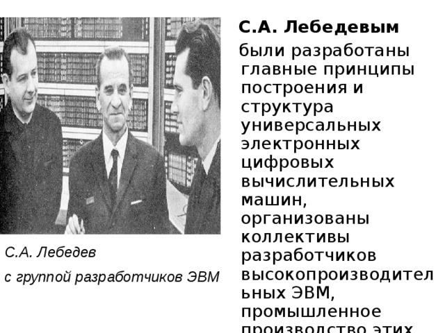  С.А. Лебедевым  были разработаны главные принципы построения и структура универсальных электронных цифровых вычислительных машин, организованы коллективы разработчиков высокопроизводительных ЭВМ, промышленное производство этих ЭВМ и их внедрение, подготовка кадров. С.А. Лебедев с группой разработчиков  ЭВМ  