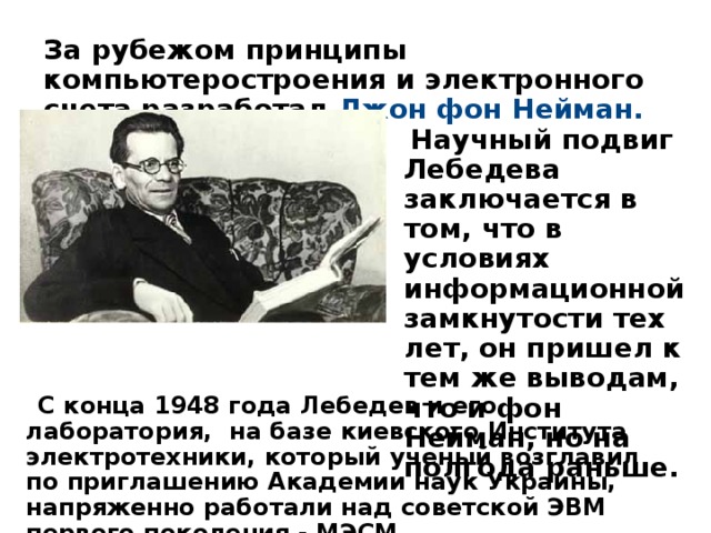 За рубежом принципы компьютеростроения и электронного счета разработал Джон фон Нейман.    Научный подвиг Лебедева заключается в том, что в условиях информационной замкнутости тех лет, он пришел к тем же выводам, что и фон Нейман, но на полгода раньше.  С конца 1948 года Лебедев и его лаборатория, на базе киевского Института электротехники, который ученый возглавил по приглашению Академии наук Украины, напряженно работали над советской ЭВМ первого поколения - МЭСМ. 