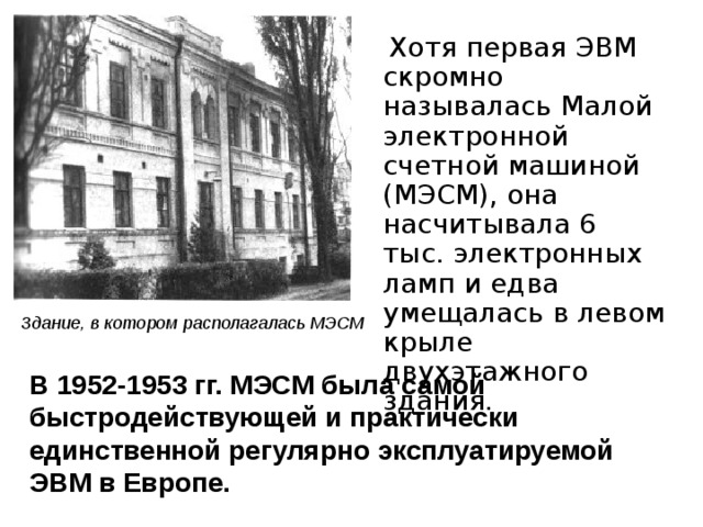 Хотя первая ЭВМ скромно называлась Малой электронной счетной машиной (МЭСМ), она насчитывала 6 тыс. электронных ламп и едва умещалась в левом крыле двухэтажного здания. Здание, в котором располагалась МЭСМ В 1952-1953 гг. МЭСМ была самой быстродействующей и практически единственной регулярно эксплуатируемой ЭВМ в Европе.   