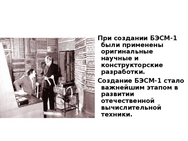 При создании БЭСМ-1 были применены оригинальные научные и конструкторские разработки. Создание БЭСМ-1 стало важнейшим этапом в развитии отечественной вычислительной техники.  