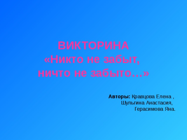 ВИКТОРИНА  «Никто не забыт,  ничто не забыто…» Авторы: Кравцова Елена , Шульгина Анастасия, Герасимова Яна. 