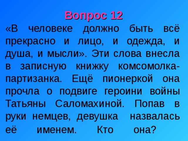 Вопрос 12 «В человеке должно быть всё прекрасно и лицо, и одежда, и душа, и мысли». Эти слова внесла в записную книжку комсомолка-партизанка. Ещё пионеркой она прочла о подвиге героини войны Татьяны Саломахиной. Попав в руки немцев, девушка назвалась её именем. Кто она?     