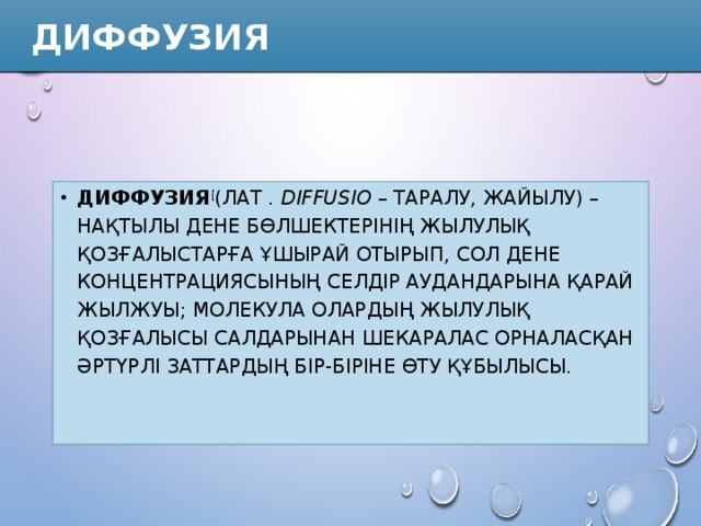  Диффузия Диффузия [ (лат .  dіffusіo  – таралу, жайылу) – нақтылы дене бөлшектерінің жылулық қозғалыстарға ұшырай отырып, сол дене концентрациясының селдір аудандарына қарай жылжуы; молекула олардың жылулық қозғалысы салдарынан шекаралас орналасқан әртүрлі заттардың бір-біріне өту құбылысы. 