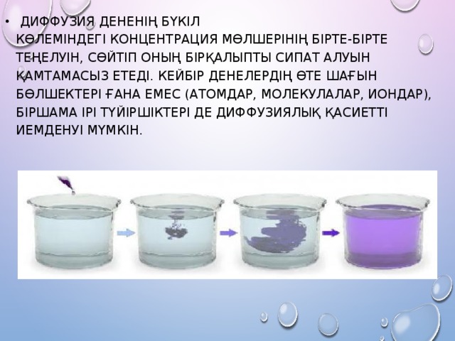   Диффузия дененің бүкіл көлеміндегі концентрация мөлшерінің бірте-бірте теңелуін, сөйтіп оның бірқалыпты сипат алуын қамтамасыз етеді. Кейбір денелердің өте шағын бөлшектері ғана емес (атомдар, молекулалар, иондар), біршама ірі түйіршіктері де диффузиялық қасиетті иемденуі мүмкін. 