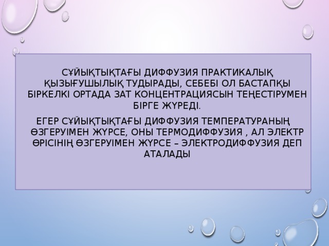  Сұйықтықтағы диффузия практикалық қызығушылық тудырады, себебі ол бастапқы біркелкі ортада зат концентрациясын теңестірумен бірге жүреді. Егер сұйықтықтағы диффузия температураның өзгеруімен жүрсе, оны термодиффузия , ал электр өрісінің өзгеруімен жүрсе – электродиффузия деп аталады 