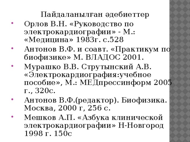 Пайдаланылған әдебиеттер Орлов В.Н. «Руководство по электрокардиографии» - М.: «Медицина» 1983г. с.528 Антонов В.Ф. и соавт. «Практикум по биофизике» М. ВЛАДОС 2001. Мурашко В.В. Струтынский А.В. «Электрокардиография:учебное пособие», М.: МЕДпрессинформ 2005 г., 320с. Антонов В.Ф.(редактор). Биофизика. Москва, 2000 г, 256 с. Мешков А.П. «Азбука клинической электрокардиографии» Н-Новгород 1998 г. 150с 3 