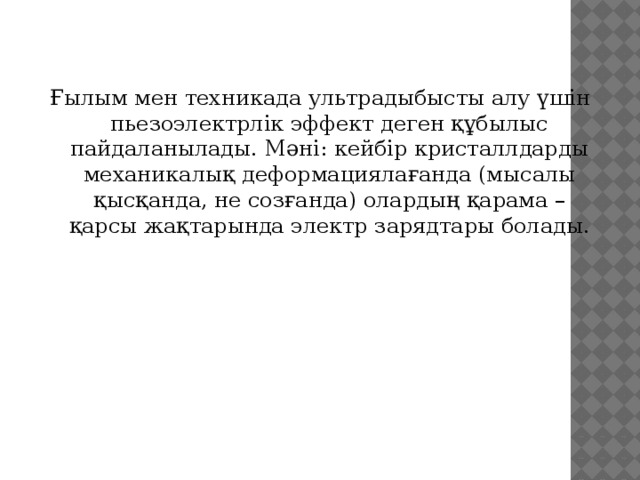 Ғылым мен техникада ультрадыбысты алу үшін пьезоэлектрлік эффект деген құбылыс пайдаланылады. Мәні: кейбір кристаллдарды механикалық деформациялағанда (мысалы қысқанда, не созғанда) олардың қарама – қарсы жақтарында электр зарядтары болады. 3 