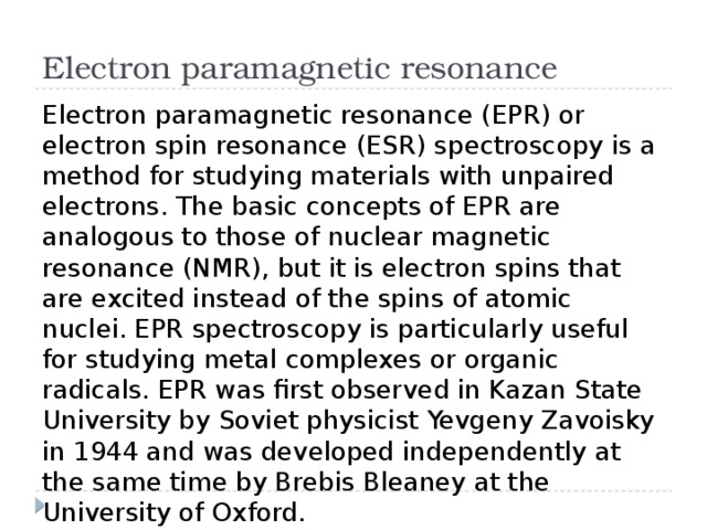 Electron paramagnetic resonance Electron paramagnetic resonance (EPR) or electron spin resonance (ESR) spectroscopy is a method for studying materials with unpaired electrons. The basic concepts of EPR are analogous to those of nuclear magnetic resonance (NMR), but it is electron spins that are excited instead of the spins of atomic nuclei. EPR spectroscopy is particularly useful for studying metal complexes or organic radicals. EPR was first observed in Kazan State University by Soviet physicist Yevgeny Zavoisky in 1944 and was developed independently at the same time by Brebis Bleaney at the University of Oxford. 