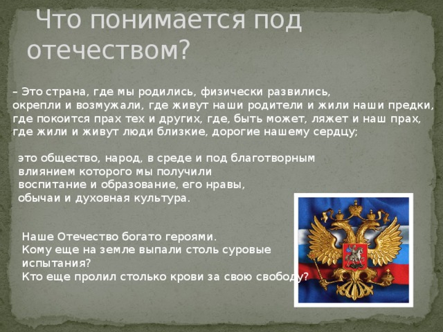  Что понимается под отечеством? – Это страна, где мы родились, физически развились, окрепли и возмужали, где живут наши родители и жили наши предки, где покоится прах тех и других, где, быть может, ляжет и наш прах, где жили и живут люди близкие, дорогие нашему сердцу; это общество, народ, в среде и под благотворным влиянием которого мы получили воспитание и образование, его нравы, обычаи и духовная культура. Наше Отечество богато героями. Кому еще на земле выпали столь суровые испытания? Кто еще пролил столько крови за свою свободу? 