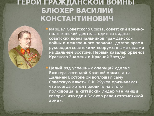 ГЕРОЙ ГРАЖДАНСКОЙ ВОЙНЫ  Блюхер Василий константинович Маршал Советского Союза, советский военно-политический деятель, один из видных советских военачальников Гражданской войны и межвоенного периода, долгое время руководил советскими вооруженными силами на Дальнем Востоке. Первый кавалер орденов Красного Знамени и Красной Звезды.  Целый ряд успешных операций сделал Блюхера легендой Красной Армии, а на Дальнем Востоке он воплощал саму Советскую власть. Г.К. Жуков признавался, что всегда хотел походить на этого полководца, а китайский лидер Чан Кайши говорил, что один Блюхер равен стотысячной армии. 