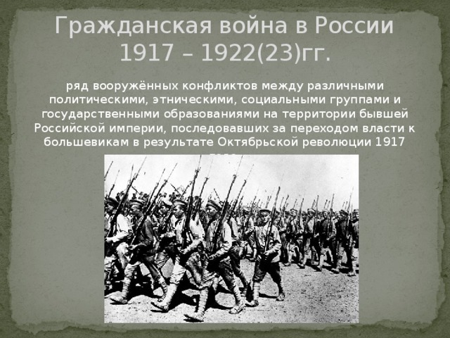 Гражданская война в России  1917 – 1922(23)гг. ряд вооружённых конфликтов между различными политическими, этническими, социальными группами и государственными образованиями на территории бывшей Российской империи, последовавших за переходом власти к большевикам в результате Октябрьской революции 1917 года. 