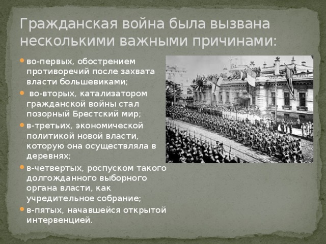 Гражданская война была вызвана несколькими важными причинами: во-первых, обострением противоречий после захвата власти большевиками;  во-вторых, катализатором гражданской войны стал позорный Брестский мир; в-третьих, экономической политикой новой власти, которую она осуществляла в деревнях; в-четвертых, роспуском такого долгожданного выборного органа власти, как учредительное собрание; в-пятых, начавшейся открытой интервенцией. 