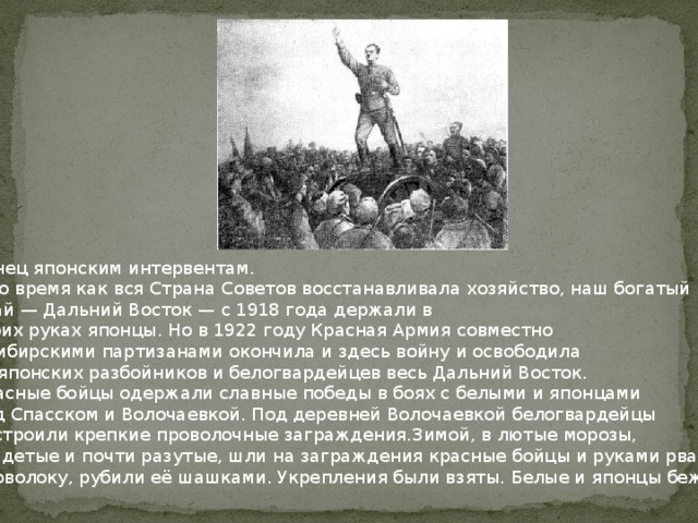 Конец японским интервентам. В то время как вся Страна Советов восстанавливала хозяйство, наш богатый край — Дальний Восток — с 1918 года держали в своих руках японцы. Но в 1922 году Красная Армия совместно с сибирскими партизанами окончила и здесь войну и освободила от японских разбойников и белогвардейцев весь Дальний Восток. Красные бойцы одержали славные победы в боях с белыми и японцами под Спасском и Волочаевкой. Под деревней Волочаевкой белогвардейцы построили крепкие проволочные заграждения.Зимой, в лютые морозы, раздетые и почти разутые, шли на заграждения красные бойцы и руками рвали проволоку, рубили её шашками. Укрепления были взяты. Белые и японцы бежали. 