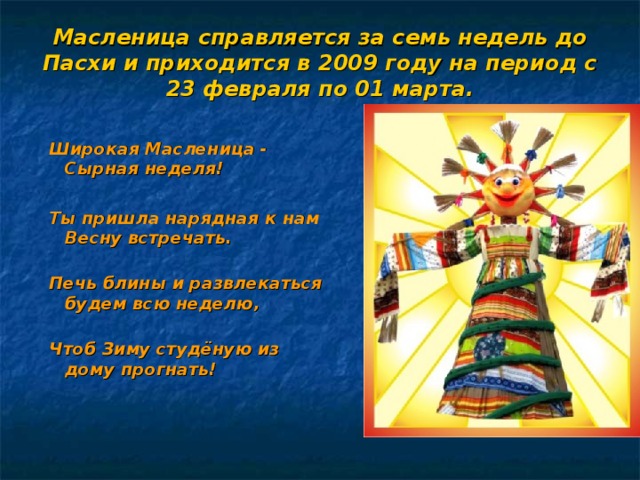Масленица справляется за семь недель до Пасхи и приходится в 2009 году на период с 23 февраля по 01 марта.   Широкая Масленица - Сырная неделя!  Ты пришла нарядная к нам Весну встречать.   Печь блины и развлекаться будем всю неделю,   Чтоб Зиму студёную из дому прогнать!     Широкая Масленица - Сырная неделя!  Ты пришла нарядная к нам Весну встречать.   Печь блины и развлекаться будем всю неделю,   Чтоб Зиму студёную из дому прогнать!     