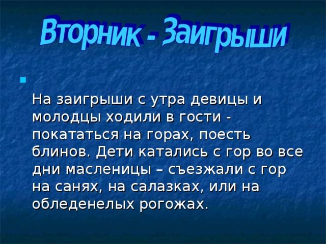  На заигрыши с утра девицы и молодцы ходили в гости - покататься на горах, поесть блинов. Дети катались с гор во все дни масленицы – съезжали с гор на санях, на салазках, или на обледенелых рогожах. 