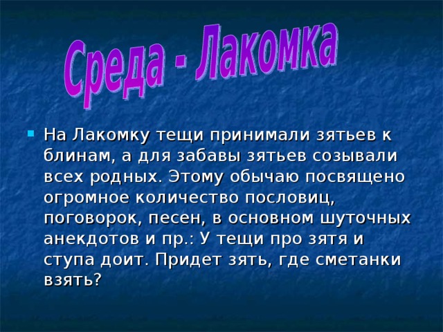 На Лакомку тещи принимали зятьев к блинам, а для забавы зятьев созывали всех родных. Этому обычаю посвящено огромное количество пословиц, поговорок, песен, в основном шуточных анекдотов и пр.: У тещи про зятя и ступа доит. Придет зять, где сметанки взять? 