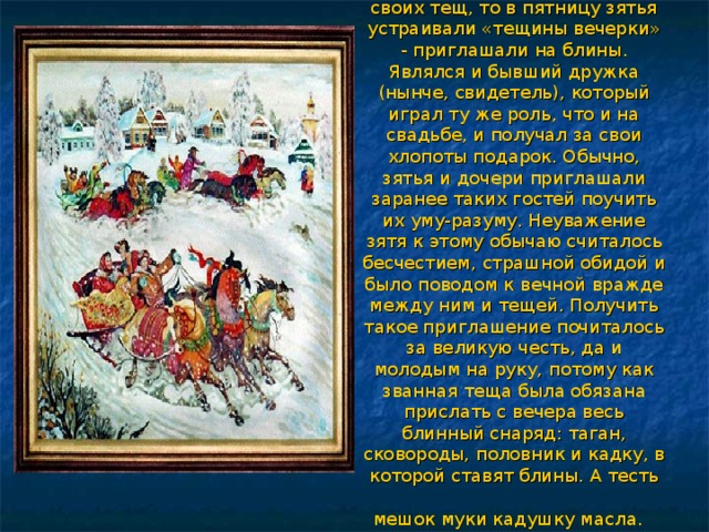   Если в среду зятья гостили у своих тещ, то в пятницу зятья устраивали «тещины вечерки» - приглашали на блины. Являлся и бывший дружка (нынче, свидетель), который играл ту же роль, что и на свадьбе, и получал за свои хлопоты подарок. Обычно, зятья и дочери приглашали заранее таких гостей поучить их уму-разуму. Неуважение зятя к этому обычаю считалось бесчестием, страшной обидой и было поводом к вечной вражде между ним и тещей. Получить такое приглашение почиталось за великую честь, да и молодым на руку, потому как званная теща была обязана прислать с вечера весь блинный снаряд: таган, сковороды, половник и кадку, в которой ставят блины. А тесть мешок муки кадушку масла.    