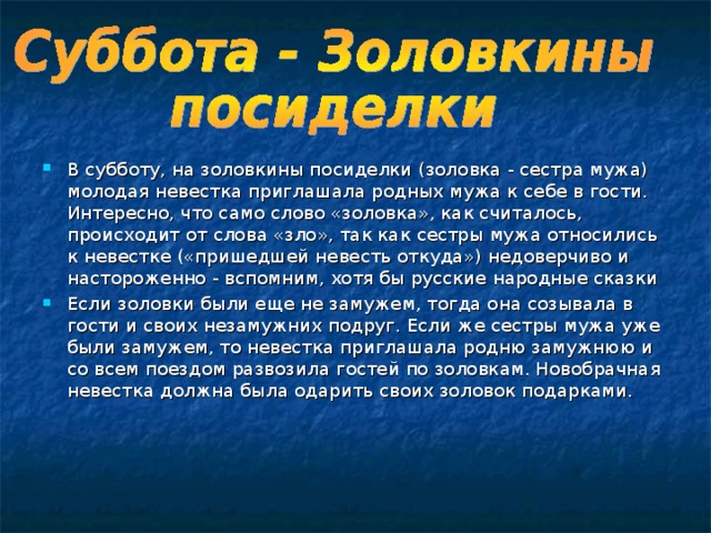   В субботу, на золовкины посиделки (золовка - сестра мужа) молодая невестка приглашала родных мужа к себе в гости. Интересно, что само слово «золовка», как считалось, происходит от слова «зло», так как сестры мужа относились к невестке («пришедшей невесть откуда») недоверчиво и настороженно - вспомним, хотя бы русские народные сказки Если золовки были еще не замужем, тогда она созывала в гости и своих незамужних подруг. Если же сестры мужа уже были замужем, то невестка приглашала родню замужнюю и со всем поездом развозила гостей по золовкам. Новобрачная невестка должна была одарить своих золовок подарками.   