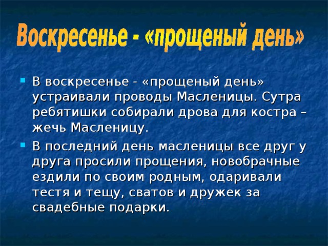 В воскресенье - «прощеный день» устраивали проводы Масленицы. Сутра ребятишки собирали дрова для костра – жечь Масленицу. В последний день масленицы все друг у друга просили прощения, новобрачные ездили по своим родным, одаривали тестя и тещу, сватов и дружек за свадебные подарки. 